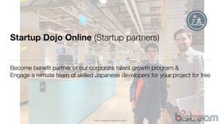 2020 Copyright bistream GmbH
Startup Dojo Online (Startup partners)
Become beneﬁt partner of our corporate talent growth program &
Engage a remote team of skilled Japanese developers for your project for free
 