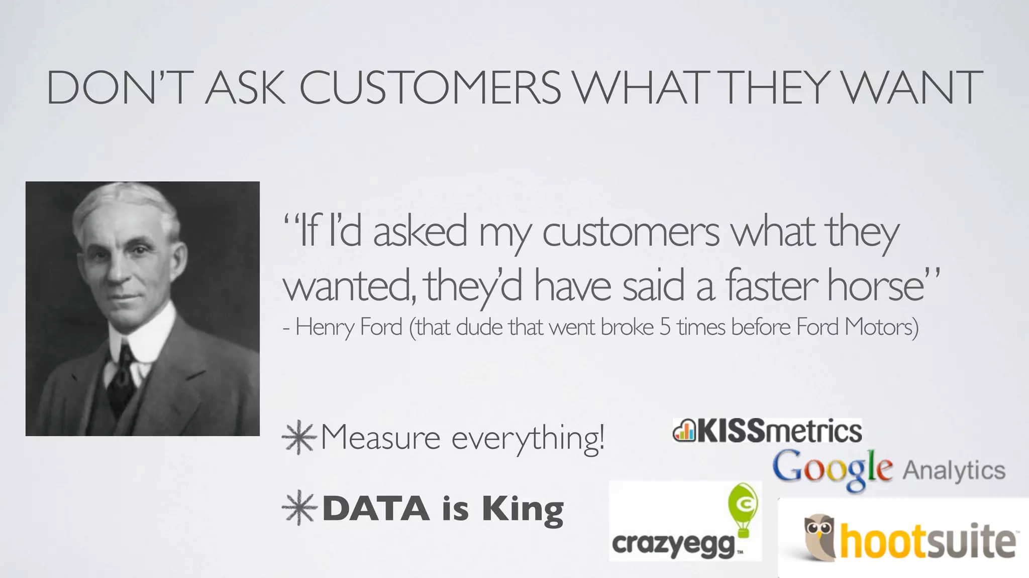 DON’T ASK CUSTOMERS WHAT THEY WANT

        “If I’d asked my customers what they
        wanted, they’d have said a faster horse”
        - Henry Ford (that dude that went broke 5 times before Ford Motors)



           Measure everything!
            DATA is King
 