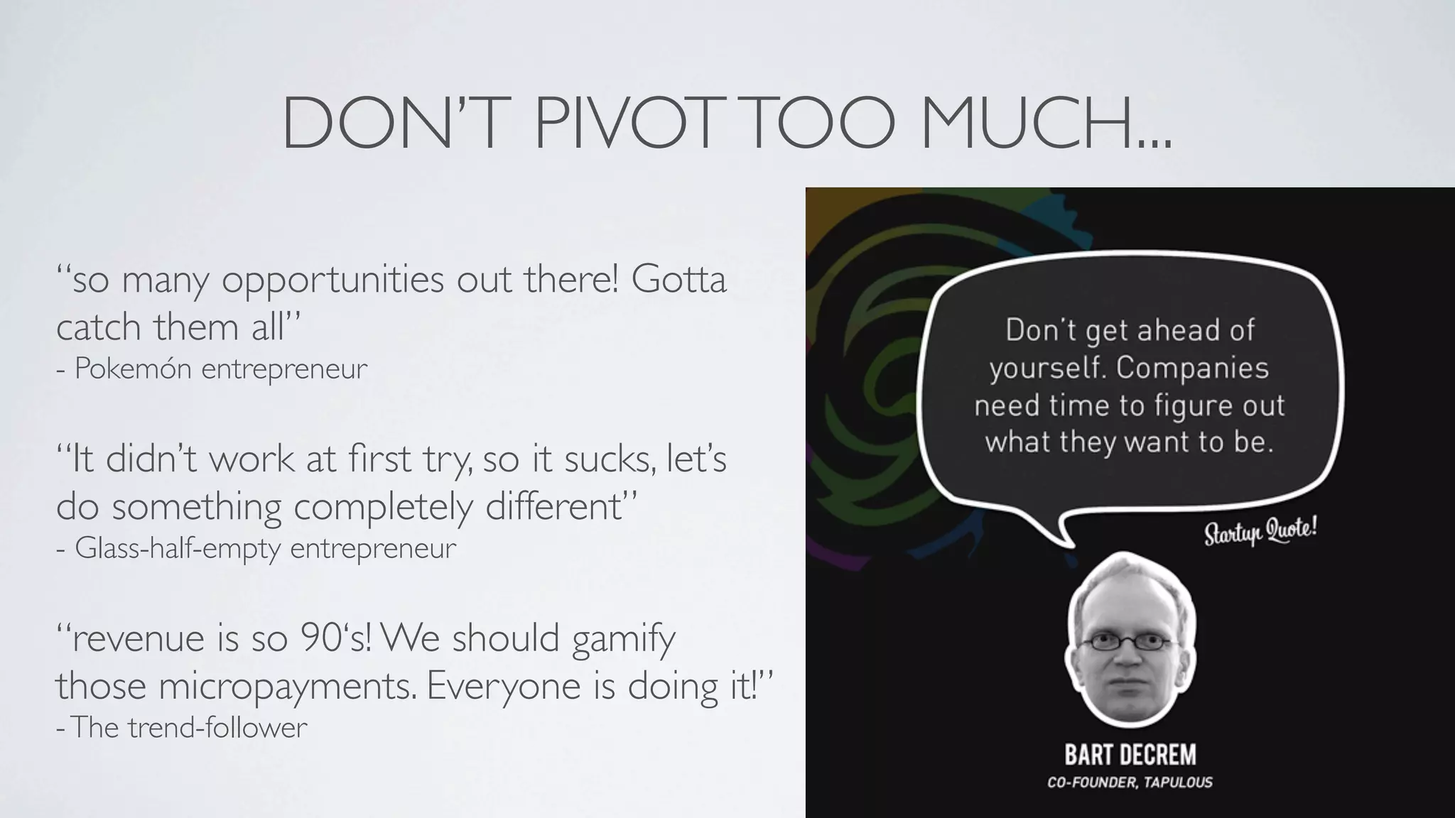 DON’T PIVOT TOO MUCH...
“so many opportunities out there! Gotta
catch them all”
- Pokemón entrepreneur

“It didn’t work at ﬁrst try, so it sucks, let’s
do something completely different”
- Glass-half-empty entrepreneur

“revenue is so 90‘s! We should gamify
those micropayments. Everyone is doing it!”
- The trend-follower
 