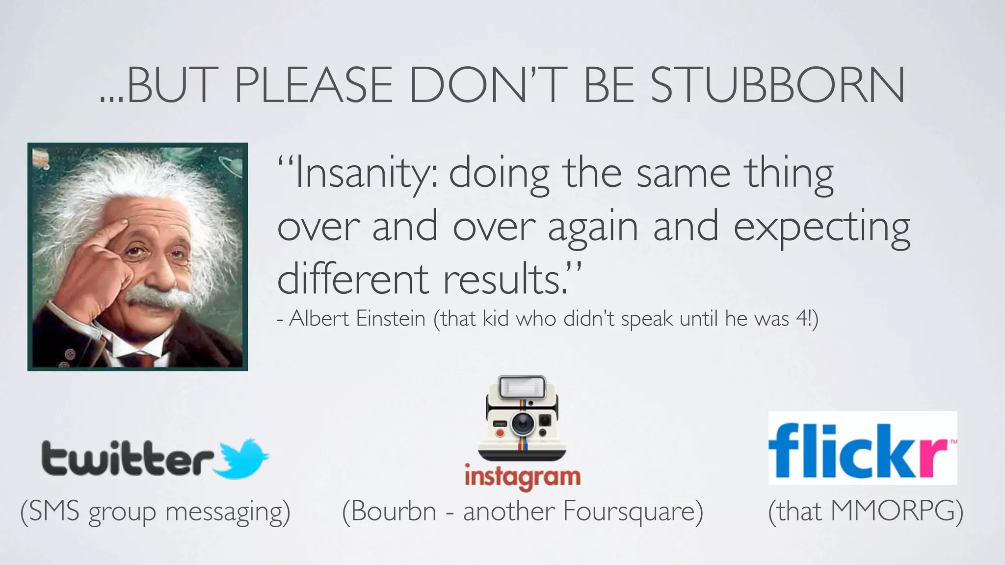 ...BUT PLEASE DON’T BE STUBBORN
                   “Insanity: doing the same thing
                   over and over again and expecting
                   different results.”
                   - Albert Einstein (that kid who didn’t speak until he was 4!)




(SMS group messaging)     (Bourbn - another Foursquare)                   (that MMORPG)
 