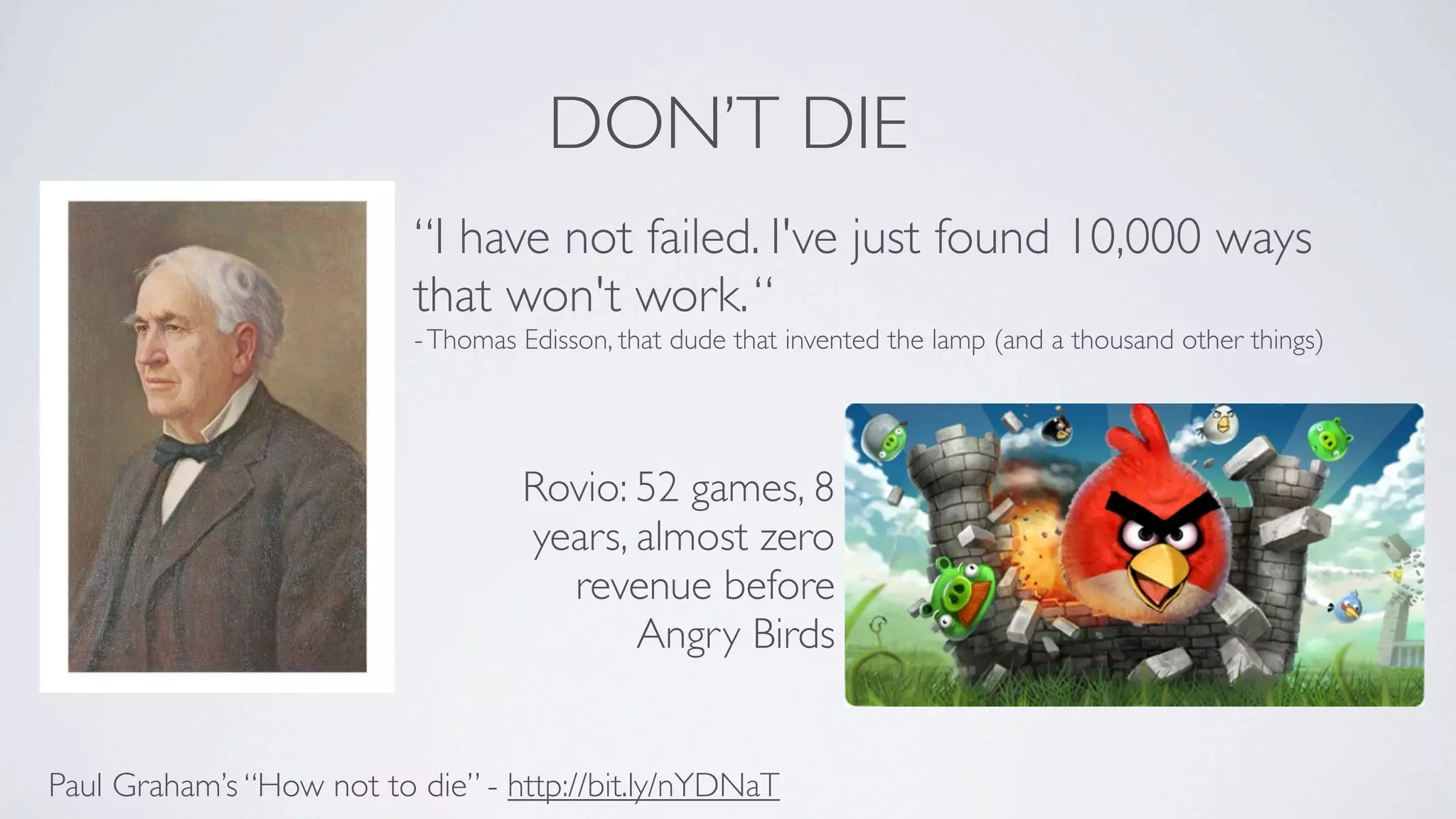 DON’T DIE
                          “I have not failed. I've just found 10,000 ways
                          that won't work. “
                          - Thomas Edisson, that dude that invented the lamp (and a thousand other things)




                                   Rovio: 52 games, 8
                                   years, almost zero
                                     revenue before
                                          Angry Birds


Paul Graham’s “How not to die” - http://bit.ly/nYDNaT
 