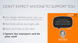 DON’T EXPECT ANYONE TO SUPPORT YOU

Your friends will think you’re crazy (unless
you’re in the Valley, in which case they’re probably crazy too)


Your family will ask you to get a job

Users won’t ﬂock at your door

Ignore the naysayers and do
your stuff
 