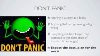 DON’T PANIC
     Nothing is as easy as it looks

     Anything that can go wrong will go
     wrong

     Everything will take longer than
     expected to get done (rule of
     thumb: 3 times longer)

     Expect the best, plan for the
     worst
 