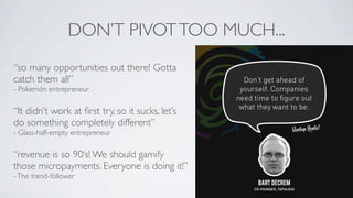 DON’T PIVOT TOO MUCH...
“so many opportunities out there! Gotta
catch them all”
- Pokemón entrepreneur

“It didn’t work at ﬁrst try, so it sucks, let’s
do something completely different”
- Glass-half-empty entrepreneur

“revenue is so 90‘s! We should gamify
those micropayments. Everyone is doing it!”
- The trend-follower
 