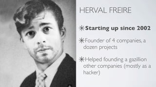 HERVAL FREIRE

 Starting up since 2002

  Founder of 4 companies, a
 dozen projects

  Helped founding a gazillion
 other companies (mostly as a
 hacker)
 