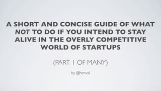 A SHORT AND CONCISE GUIDE OF WHAT
  NOT TO DO IF YOU INTEND TO STAY
  ALIVE IN THE OVERLY COMPETITIVE
         WORLD OF STARTUPS

          (PART 1 OF MANY)
               by @herval
 