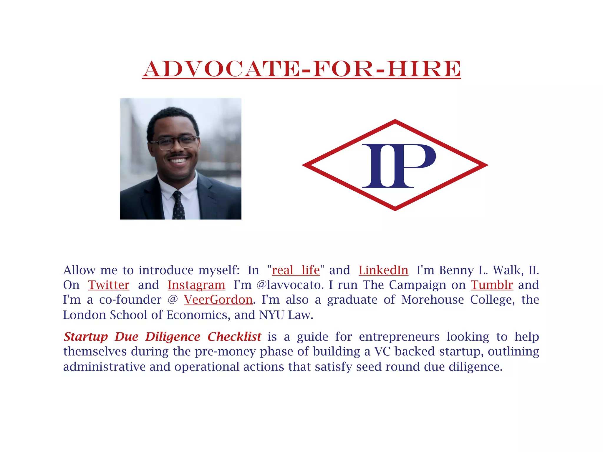 Advocate-for-hire
Allow me to introduce myself: In "real life" and LinkedIn I'm Benny L. Walk, II. 
On Twitter and Instagram I'm @lavvocato. I run The Campaign on Tumblr and
I'm a co-founder @ VeerGordon. I'm also a graduate of Morehouse College, the
London School of Economics and NYU Law.
Startup Due Diligence Checklist is a guide for entrepreneurs looking to help
themselves during the pre-money phase of building a VC backed startup. The
Checklist provides an outline of administrative and operational measures meant
to satisfy seed round due diligence. Throughout, hyperlinks to tools, articles and
thought leaders are included for reference and further instruction.
IP
hyperlinks
 