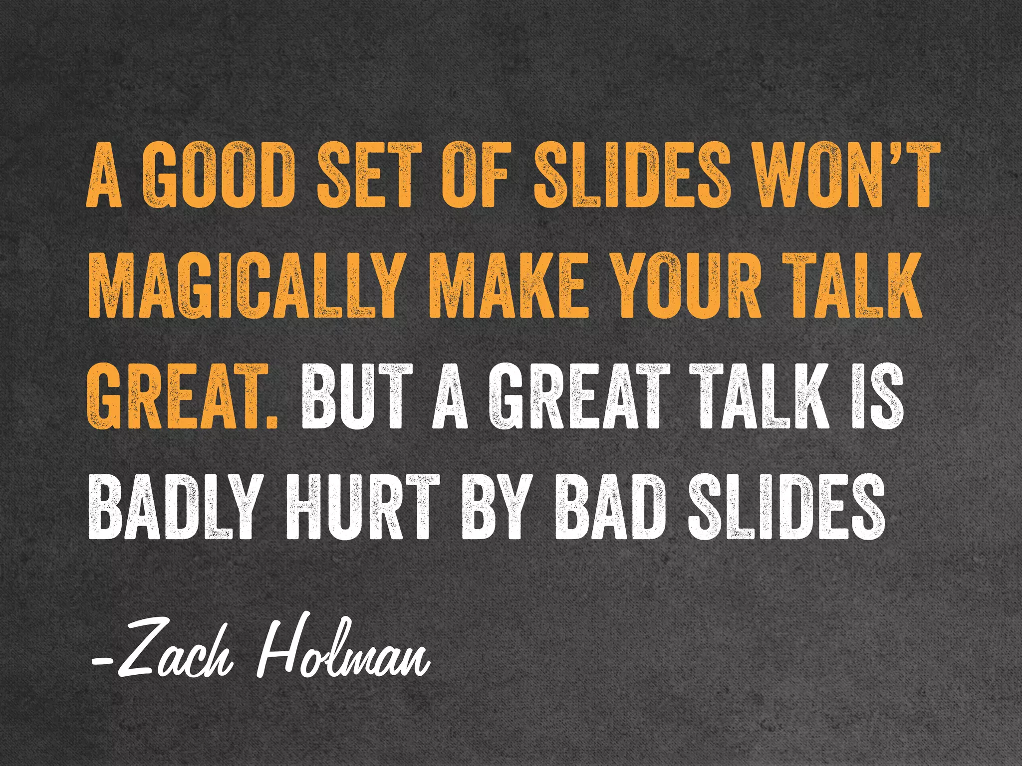 A GOOD SET OF SLIDES WON’T
MAGICALLY MAKE YOUR TALK
GREAT. BUT A GREAT TALK IS
BADLY HURT BY BAD SLIDES
-Zach Holman
 