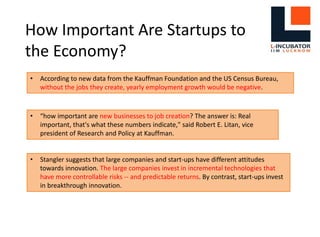 How Important Are Startups to
the Economy?
• According to new data from the Kauffman Foundation and the US Census Bureau,
without the jobs they create, yearly employment growth would be negative.
• “how important are new businesses to job creation? The answer is: Real
important, that's what these numbers indicate," said Robert E. Litan, vice
president of Research and Policy at Kauffman.
• Stangler suggests that large companies and start-ups have different attitudes
towards innovation. The large companies invest in incremental technologies that
have more controllable risks -- and predictable returns. By contrast, start-ups invest
in breakthrough innovation.
 