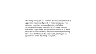 The startup ecosystem is a complex, dynamic environment that
supports the creation and growth of startup companies. This
ecosystem comprises various stakeholders, including
entrepreneurs, investors, incubators, accelerators, mentors,
universities, corporations, and government bodies, all of which
play a crucial role in fostering innovation and entrepreneurship.
Here’s an in-depth look at the components, challenges, and
opportunities within the startup ecosystem.
 