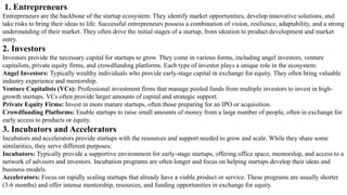 1. Entrepreneurs
Entrepreneurs are the backbone of the startup ecosystem. They identify market opportunities, develop innovative solutions, and
take risks to bring their ideas to life. Successful entrepreneurs possess a combination of vision, resilience, adaptability, and a strong
understanding of their market. They often drive the initial stages of a startup, from ideation to product development and market
entry.
2. Investors
Investors provide the necessary capital for startups to grow. They come in various forms, including angel investors, venture
capitalists, private equity firms, and crowdfunding platforms. Each type of investor plays a unique role in the ecosystem:
Angel Investors: Typically wealthy individuals who provide early-stage capital in exchange for equity. They often bring valuable
industry experience and mentorship.
Venture Capitalists (VCs): Professional investment firms that manage pooled funds from multiple investors to invest in high-
growth startups. VCs often provide larger amounts of capital and strategic support.
Private Equity Firms: Invest in more mature startups, often those preparing for an IPO or acquisition.
Crowdfunding Platforms: Enable startups to raise small amounts of money from a large number of people, often in exchange for
early access to products or equity.
3. Incubators and Accelerators
Incubators and accelerators provide startups with the resources and support needed to grow and scale. While they share some
similarities, they serve different purposes:
Incubators: Typically provide a supportive environment for early-stage startups, offering office space, mentorship, and access to a
network of advisors and investors. Incubation programs are often longer and focus on helping startups develop their ideas and
business models.
Accelerators: Focus on rapidly scaling startups that already have a viable product or service. These programs are usually shorter
(3-6 months) and offer intense mentorship, resources, and funding opportunities in exchange for equity.
 
