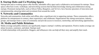8. Startup Hubs and Co-Working Spaces
Startup hubs and co-working spaces offer flexible, affordable office space and a collaborative environment for startups. These
spaces often host events, workshops, and networking sessions that facilitate knowledge sharing and collaboration among
startups. Prominent startup hubs, such as Silicon Valley, Bangalore, and Tel Aviv, have become epicenters of innovation and
entrepreneurship, attracting talent and investment from around the world.
9. Networks and Communities
Networks and communities, both online and offline, play a significant role in supporting startups. These communities offer a
platform for entrepreneurs to connect, share experiences, and collaborate. Organizations like startup associations, industry
groups, and meetups foster a sense of community and provide access to resources, mentorship, and networking opportunities.
10. Media and Public Relations
Media coverage and public relations can significantly impact a startup’s visibility and reputation. Positive media coverage can
attract investors, customers, and talent. Startups need
to build relationships with journalists, bloggers, and influencers who can help tell their story and amplify their reach.
 