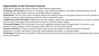 Opportunities in the Startup Ecosystem
Despite these challenges, the startup ecosystem offers numerous opportunities:
Technology and Innovation: Advances in technology, such as artificial intelligence, blockchain, and biotechnology, provide
startups with new opportunities to innovate and disrupt traditional industries.
Global Reach: The rise of the internet and digital platforms has enabled startups to reach global markets more easily. Startups ca
leverage e-commerce, digital marketing, and remote work to expand their reach.
Collaboration and Partnerships: Collaborating with other startups, corporations, and research institutions can lead to synergies
and innovation. Partnerships can provide access to resources, expertise, and new markets.
Government Support: Many governments are actively supporting startups through funding programs, tax incentives, and
regulatory reforms. Startups can take advantage of these initiatives to accelerate their growth.
Ecosystem Maturity: As startup ecosystems mature, they become more supportive and interconnected. Experienced
entrepreneurs, investors, and mentors can provide valuable guidance and support to emerging startups.
Social Impact: Startups have the potential to address pressing social and environmental issues. Social entrepreneurship is gaining
traction, with startups
 
