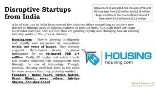 Disruptive Startups
from India
A lot of startups in India have entered the industry either unearthing an entirely new
market or through gaps in existing markets or product lines. Although there are many
successful startups, here are five, that are growing rapidly and changing how an existing
industry works in the process. Namely :
Between 2010 and 2014, the infusion of VC and
PE increased from $13 million to $1,818 million.
Angel investment too has multiplied almost 8
times from $4.2 million to $32.2 million
Housing.com - They’re growing intelligently
and rapidly and surpassed all competition
within two years of launch. They recently
acquired Delhi-based Realty Business
Intelligence for an estimated USD 2-4
million. Realty BI tracks real estate trends
and creates collateral risk management tools
through the use of technology. Though,
recently, Housing itself has been in the news
for more reasons than they probably wanted.
Founders : Rahul Yadav, Ravish Naresh,
Sanat Ghosh, seven others, Advitya
Sharma, Abhishek Anand
 