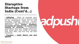 • AdPushup - While ad networks have
ruled the Internet for over a decade, doing
all the optimization inside the ad unit
including targeting, relevance, creative
optimization. By optimizing the ad layout,
AdPushup fights banner blindness,
increasing the website’s ad revenue from
existing ad networks. A transparent
organization, they have blogged about how
they raised their first round of funding,
built their office and how they did their
marketing.
• Founders : Ankit Oberoi and Atul
Agarwal
Disruptive
Startups from
India (Cont’d…)
 