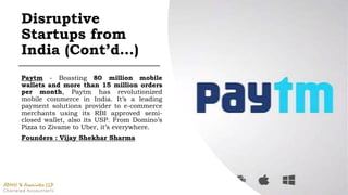 Paytm - Boasting 80 million mobile
wallets and more than 15 million orders
per month, Paytm has revolutionized
mobile commerce in India. It’s a leading
payment solutions provider to e-commerce
merchants using its RBI approved semi-
closed wallet, also its USP. From Domino’s
Pizza to Zivame to Uber, it’s everywhere.
Founders : Vijay Shekhar Sharma
Disruptive
Startups from
India (Cont’d…)
 