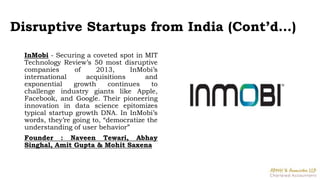 Disruptive Startups from India (Cont’d…)
InMobi - Securing a coveted spot in MIT
Technology Review’s 50 most disruptive
companies of 2013, InMobi’s
international acquisitions and
exponential growth continues to
challenge industry giants like Apple,
Facebook, and Google. Their pioneering
innovation in data science epitomizes
typical startup growth DNA. In InMobi’s
words, they’re going to, “democratize the
understanding of user behavior”
Founder : Naveen Tewari, Abhay
Singhal, Amit Gupta & Mohit Saxena
 