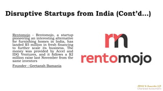 Disruptive Startups from India (Cont’d…)
Rentomojo - Rentomojo, a startup
pioneering an interesting alternative
for furnishing homes in India, has
landed $5 million in fresh financing
to further scale its business. The
money was provided by Accel and
IDG Ventures, and it follows a $2
million raise last November from the
same investors
Founder : Geetansh Bamania
 