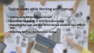 Typical Issues while Working with Startups
• Getting on to the startup wavelength
• Explaining the benefit of systematic accounting
• Explaining the Laws and Acts to the startup would be very difficult
task
• Collecting fee from the bootstrap startup
 