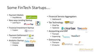 Some FinTech Startups….
• Payment Wallets
• PayUMoney
• New ways Lending Startup
• LoanTap.in
• Financial Investment Startup
• Fisdom
• Payment Settlement Startup
• Screw Cash
• Analytics Startup
• Dataxylo
• Emplay
• Financial Service Aggregators
• Vakilsearch
• Tax Technology
• ClearTax
• TaxSmile
• Accounting and ERP
• Transact
• Expenzing
• Outsourcing
• Transerv
• O-source
 
