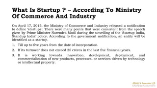 What Is Startup ? – According To Ministry
Of Commerce And Industry
On April 17, 2015, the Ministry of Commerce and Industry released a notification
to define ‘startups’. There were many points that were consistent from the speech
given by Prime Minister Narendra Modi during the unveiling of the ‘Startup India,
Standup India’ policy. According to the government notification, an entity will be
identified as a startup.
1. Till up to five years from the date of incorporation.
2. If its turnover does not exceed 25 crores in the last five financial years.
3. It is working towards innovation, development, deployment, and
commercialization of new products, processes, or services driven by technology
or intellectual property.
 