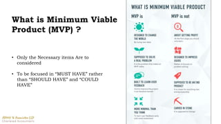 What is Minimum Viable
Product (MVP) ?
• Only the Necessary items Are to
considered
• To be focused in “MUST HAVE” rather
than “SHOULD HAVE” and “COULD
HAVE”
 
