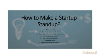 How to Make a Startup
Standup?
 What is a Startup?
 How does Startup Ecosystem Work?
 Some Relevant Jargons : Incubator, Funding , Angel Investor, etc
 Some high class startup examples.
 What is the Model of Operations?
 Opportunities for CAs.
 Challenges while working with a Startup.
 