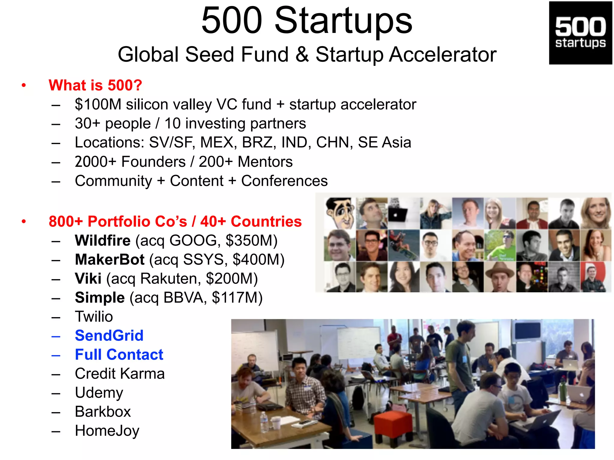 500 Startups 
Global Seed Fund & Startup Accelerator 
• What is 500? 
– $100M silicon valley VC fund + startup accelerator 
– 30+ people / 10 investing partners 
– Locations: SV/SF, MEX, BRZ, IND, CHN, SE Asia 
– 2000+ Founders / 200+ Mentors 
– Community + Content + Conferences 
! 
• 800+ Portfolio Co’s / 40+ Countries 
– Wildfire (acq GOOG, $350M) 
– MakerBot (acq SSYS, $400M) 
– Viki (acq Rakuten, $200M) 
– Simple (acq BBVA, $117M) 
– Twilio 
– SendGrid 
– Full Contact 
– Credit Karma 
– Udemy 
– Barkbox 
– HomeJoy 
 