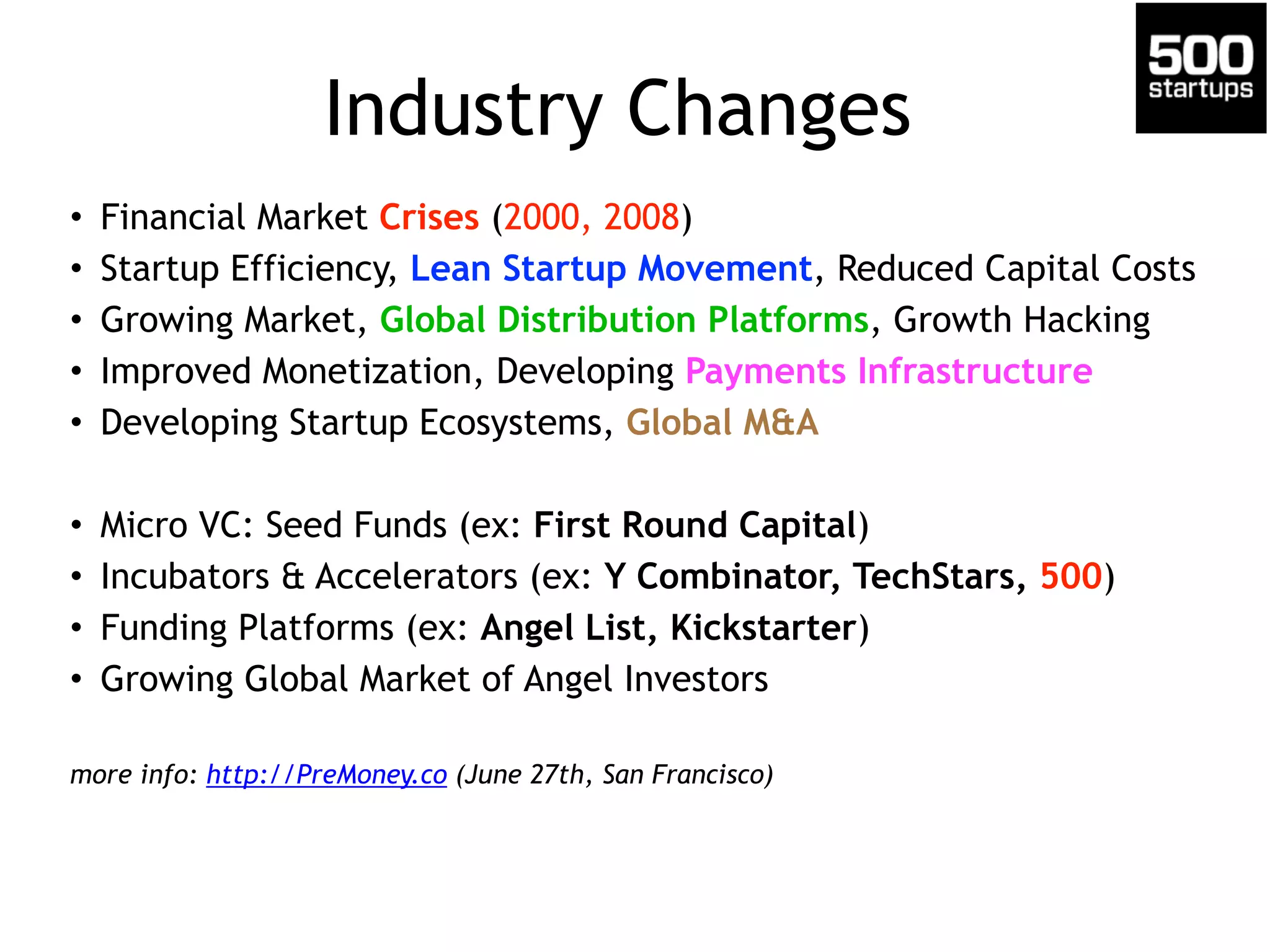 Industry Changes 
• Financial Market Crises (2000, 2008) 
• Startup Efficiency, Lean Startup Movement, Reduced Capital Costs 
• Growing Market, Global Distribution Platforms, Growth Hacking 
• Improved Monetization, Developing Payments Infrastructure 
• Developing Startup Ecosystems, Global M&A 
! 
• Micro VC: Seed Funds (ex: First Round Capital) 
• Incubators & Accelerators (ex: Y Combinator, TechStars, 500) 
• Funding Platforms (ex: Angel List, Kickstarter) 
• Growing Global Market of Angel Investors 
! 
more info: http://PreMoney.co (June 27th, San Francisco) 
 