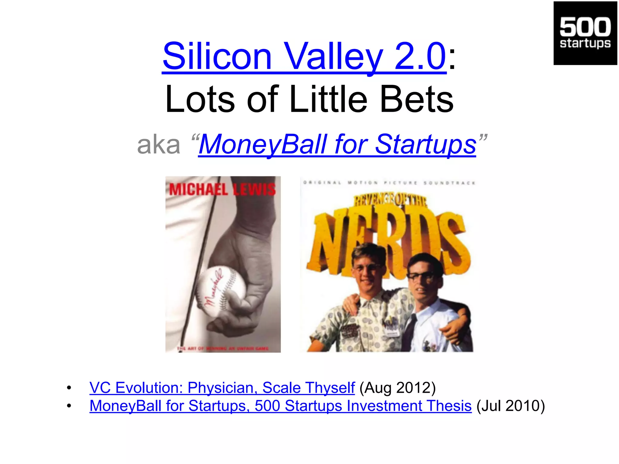 Silicon Valley 2.0: 
Lots of Little Bets 
aka “MoneyBall for Startups” 
• VC Evolution: Physician, Scale Thyself (Aug 2012) 
• MoneyBall for Startups, 500 Startups Investment Thesis (Jul 2010) 
 