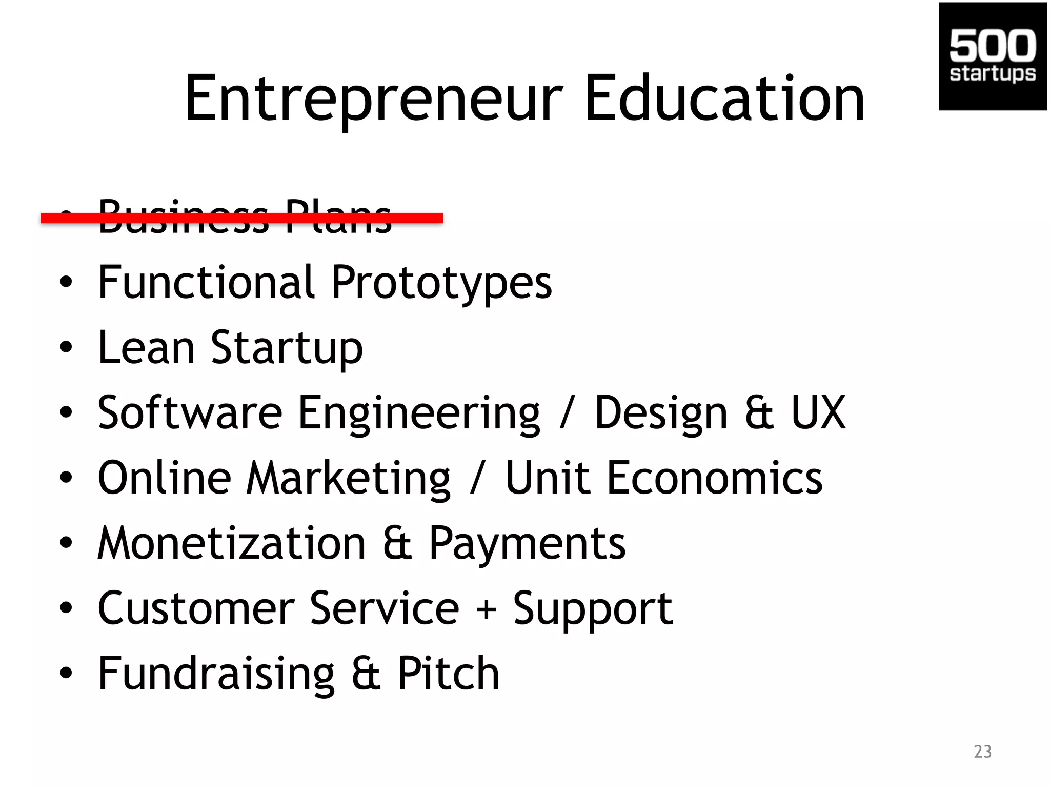 Entrepreneur Education 
• Business Plans 
• Functional Prototypes 
• Lean Startup 
• Software Engineering / Design & UX 
• Online Marketing / Unit Economics 
• Monetization & Payments 
• Customer Service + Support 
• Fundraising & Pitch 
23 
 