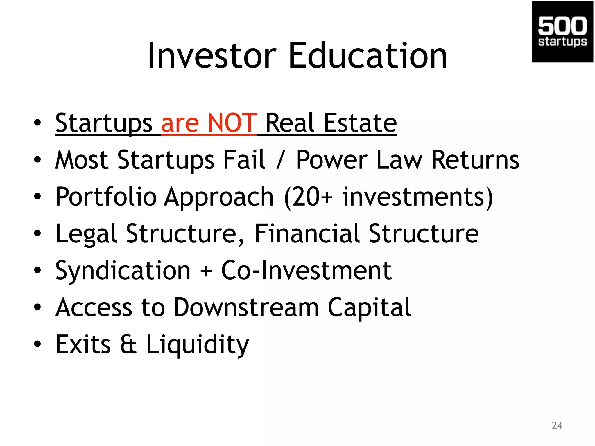 Investor Education 
• Startups are NOT Real Estate 
• Most Startups Fail / Power Law Returns 
• Portfolio Approach (20+ investments) 
• Legal Structure, Financial Structure 
• Syndication + Co-Investment 
• Access to Downstream Capital 
• Exits & Liquidity 
24 
 