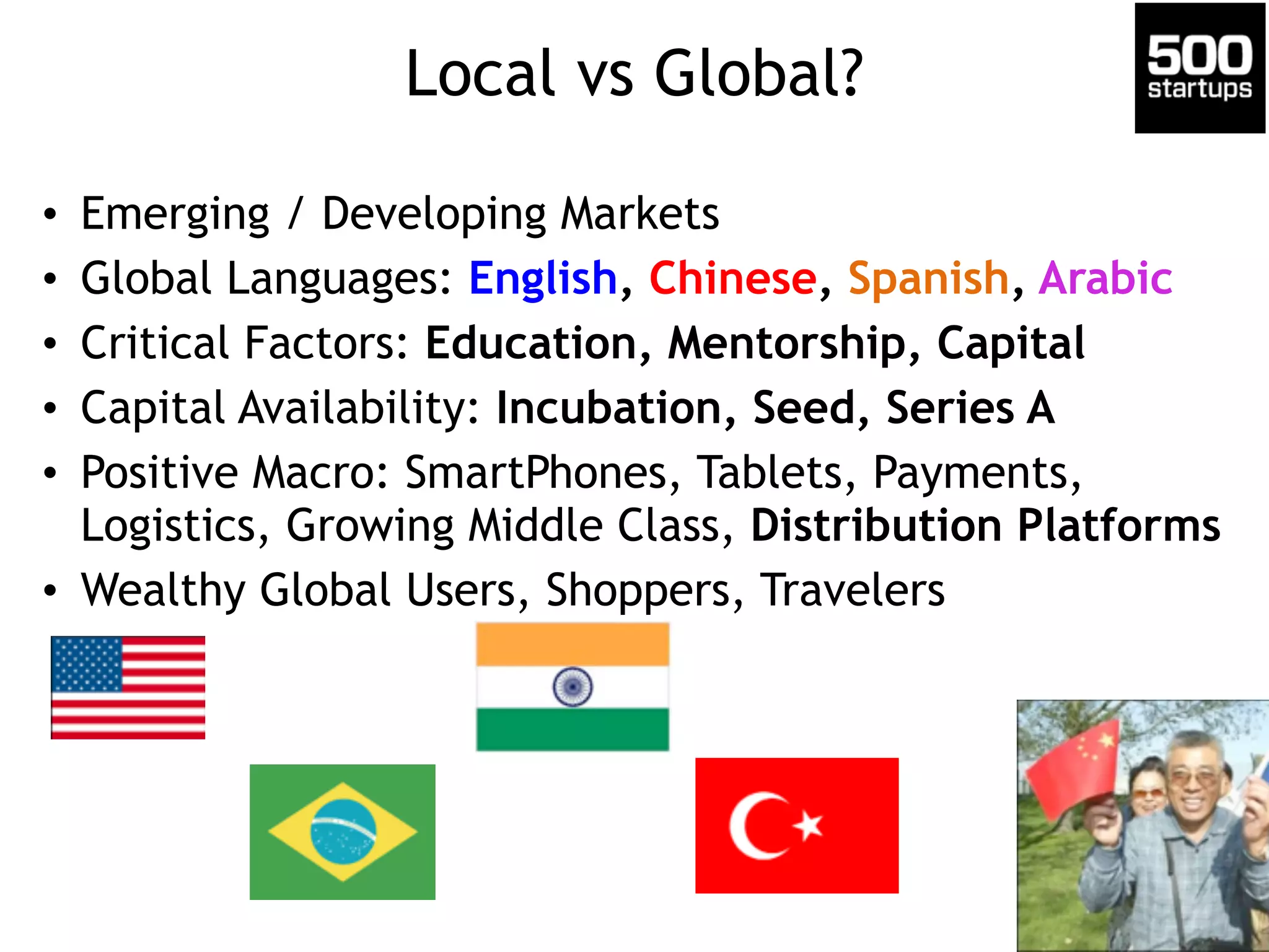 Local vs Global? 
• Emerging / Developing Markets 
• Global Languages: English, Chinese, Spanish, Arabic 
• Critical Factors: Education, Mentorship, Capital 
• Capital Availability: Incubation, Seed, Series A 
• Positive Macro: SmartPhones, Tablets, Payments, 
Logistics, Growing Middle Class, Distribution Platforms 
• Wealthy Global Users, Shoppers, Travelers 
 