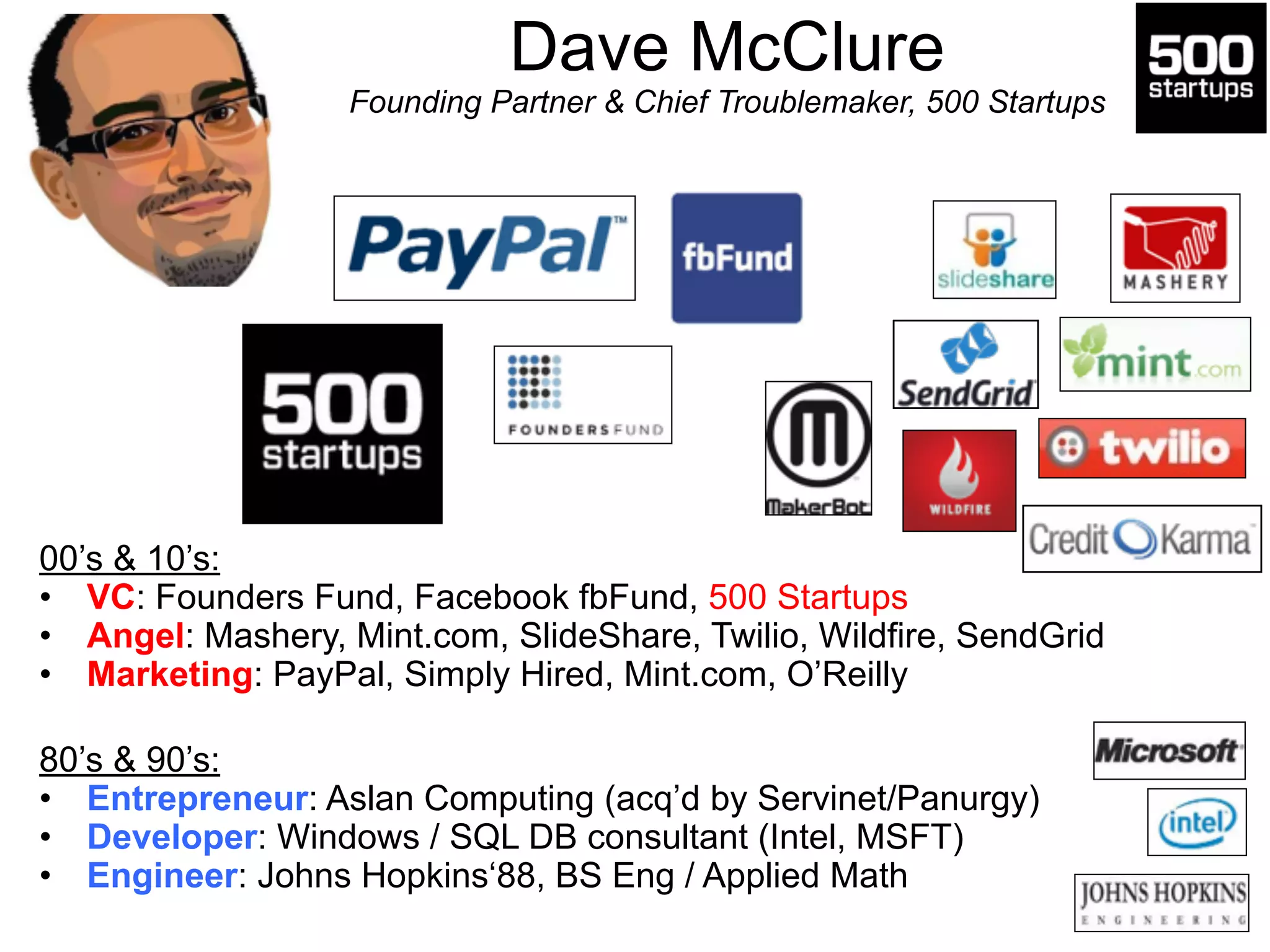 Dave McClure 
Founding Partner & Chief Troublemaker, 500 Startups 
00’s & 10’s: 
• VC: Founders Fund, Facebook fbFund, 500 Startups 
• Angel: Mashery, Mint.com, SlideShare, Twilio, Wildfire, SendGrid 
• Marketing: PayPal, Simply Hired, Mint.com, O’Reilly 
! 
! 
80’s & 90’s: 
• Entrepreneur: Aslan Computing (acq’d by Servinet/Panurgy) 
• Developer: Windows / SQL DB consultant (Intel, MSFT) 
• Engineer: Johns Hopkins‘88, BS Eng / Applied Math 
 