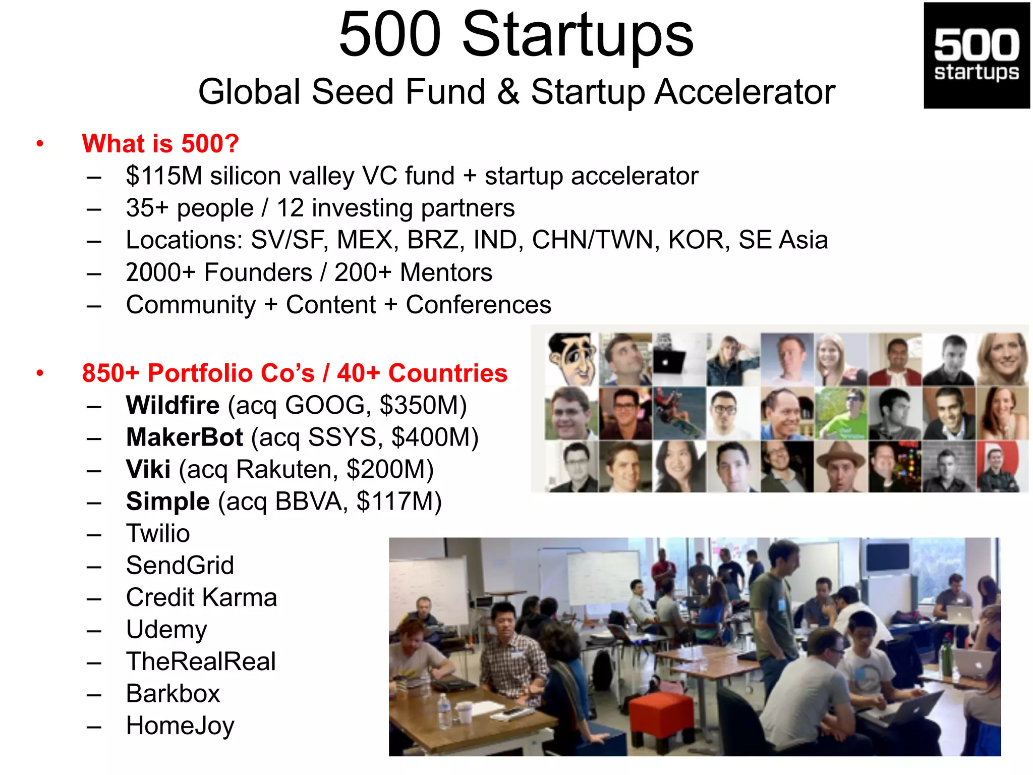 500 Startups 
Global Seed Fund & Startup Accelerator 
• What is 500? 
– $115M silicon valley VC fund + startup accelerator 
– 35+ people / 12 investing partners 
– Locations: SV/SF, MEX, BRZ, IND, CHN/TWN, KOR, SE Asia 
– 2000+ Founders / 200+ Mentors 
– Community + Content + Conferences 
! 
• 850+ Portfolio Co’s / 40+ Countries 
– Wildfire (acq GOOG, $350M) 
– MakerBot (acq SSYS, $400M) 
– Viki (acq Rakuten, $200M) 
– Simple (acq BBVA, $117M) 
– Twilio 
– SendGrid 
– Credit Karma 
– Udemy 
– TheRealReal 
– Barkbox 
– HomeJoy 
 