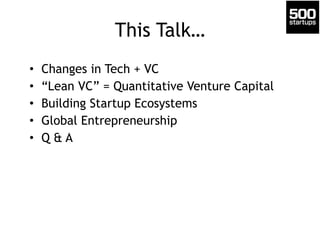 This Talk… 
• Changes in Tech + VC 
• “Lean VC” = Quantitative Venture Capital 
• Building Startup Ecosystems 
• Global Entrepreneurship 
• Q & A 
 