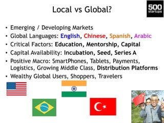 Local vs Global? 
• Emerging / Developing Markets 
• Global Languages: English, Chinese, Spanish, Arabic 
• Critical Factors: Education, Mentorship, Capital 
• Capital Availability: Incubation, Seed, Series A 
• Positive Macro: SmartPhones, Tablets, Payments, 
Logistics, Growing Middle Class, Distribution Platforms 
• Wealthy Global Users, Shoppers, Travelers 
 