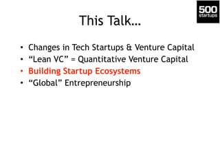 This Talk… 
• Changes in Tech Startups & Venture Capital 
• “Lean VC” = Quantitative Venture Capital 
• Building Startup Ecosystems 
• “Global” Entrepreneurship 
 