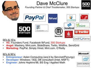 Dave McClure 
Founding Partner & Chief Troublemaker, 500 Startups 
00’s & 10’s: 
• VC: Founders Fund, Facebook fbFund, 500 Startups 
• Angel: Mashery, Mint.com, SlideShare, Twilio, Wildfire, SendGrid 
• Marketing: PayPal, Simply Hired, Mint.com, O’Reilly 
! 
! 
80’s & 90’s: 
• Entrepreneur: Aslan Computing (acq’d by Servinet/Panurgy) 
• Developer: Windows / SQL DB consultant (Intel, MSFT) 
• Engineer: Johns Hopkins‘88, BS Eng / Applied Math 
 