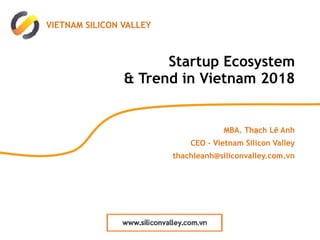 Startup Ecosystem 
& Trend in Vietnam 2018
MBA. Thạch Lê Anh
CEO – Vietnam Silicon Valley
thachleanh@siliconvalley.com.vn
VIETNAM SILICON VALLEY
 