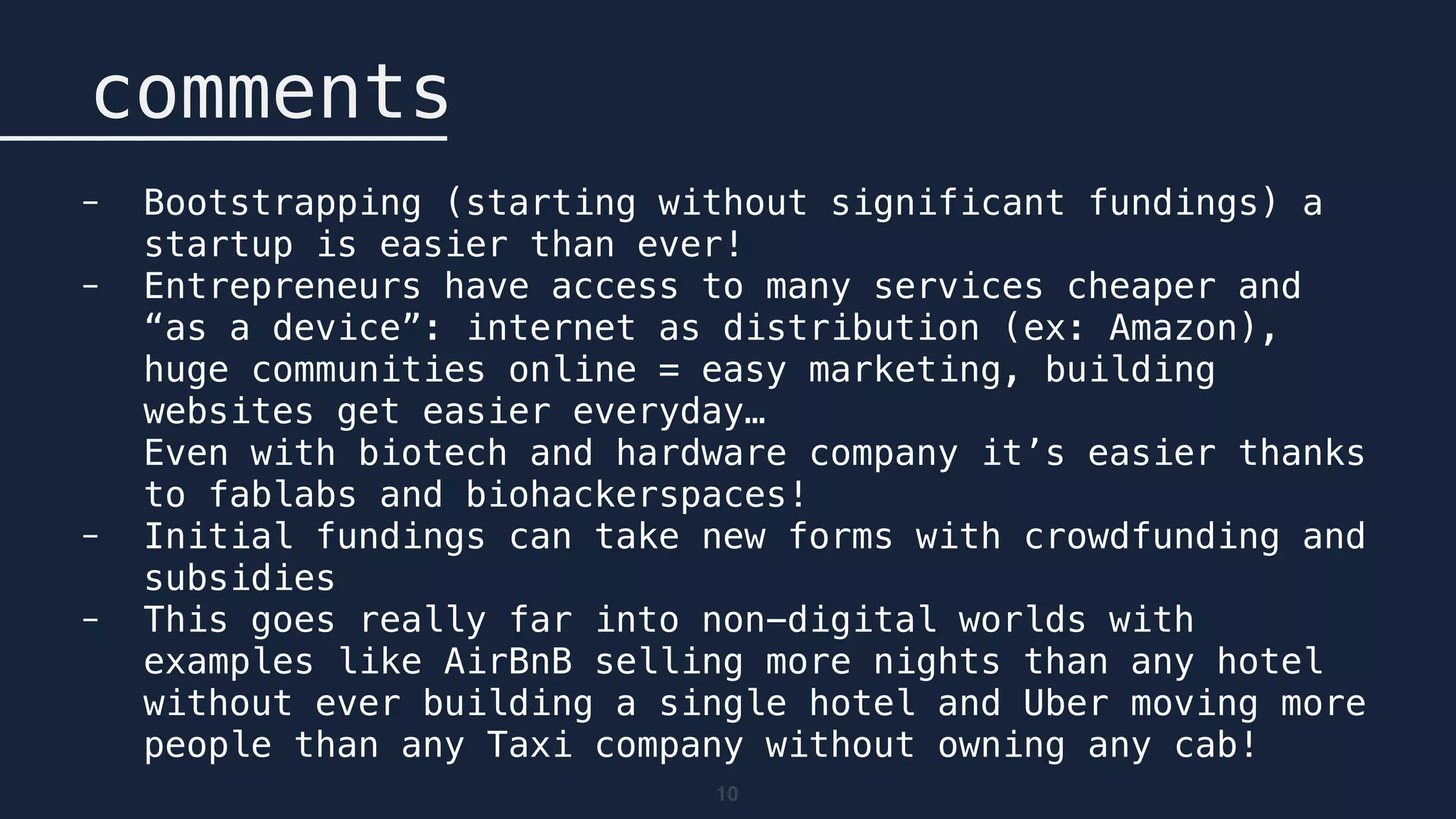 10
comments
- Bootstrapping (starting without significant fundings) a
startup is easier than ever!
- Entrepreneurs have access to many services cheaper and
“as a device”: internet as distribution (ex: Amazon),
huge communities online = easy marketing, building
websites get easier everyday… 
Even with biotech and hardware company it’s easier thanks
to fablabs and biohackerspaces!
- Initial fundings can take new forms with crowdfunding and
subsidies
- This goes really far into non-digital worlds with
examples like AirBnB selling more nights than any hotel
without ever building a single hotel and Uber moving more
people than any Taxi company without owning any cab!
 
