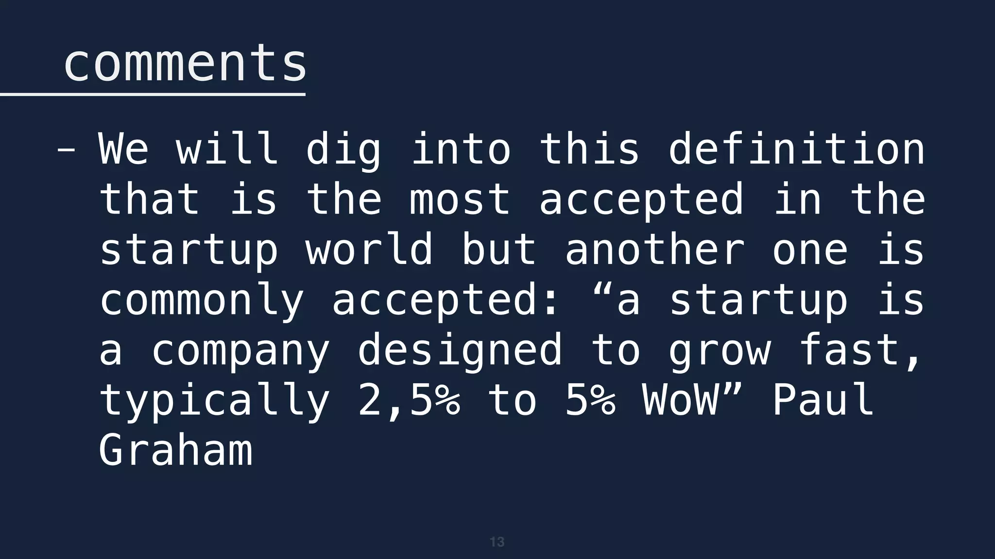 13
comments
- We will dig into this definition
that is the most accepted in the
startup world but another one is
commonly accepted: “a startup is
a company designed to grow fast,
typically 2,5% to 5% WoW” Paul
Graham
 