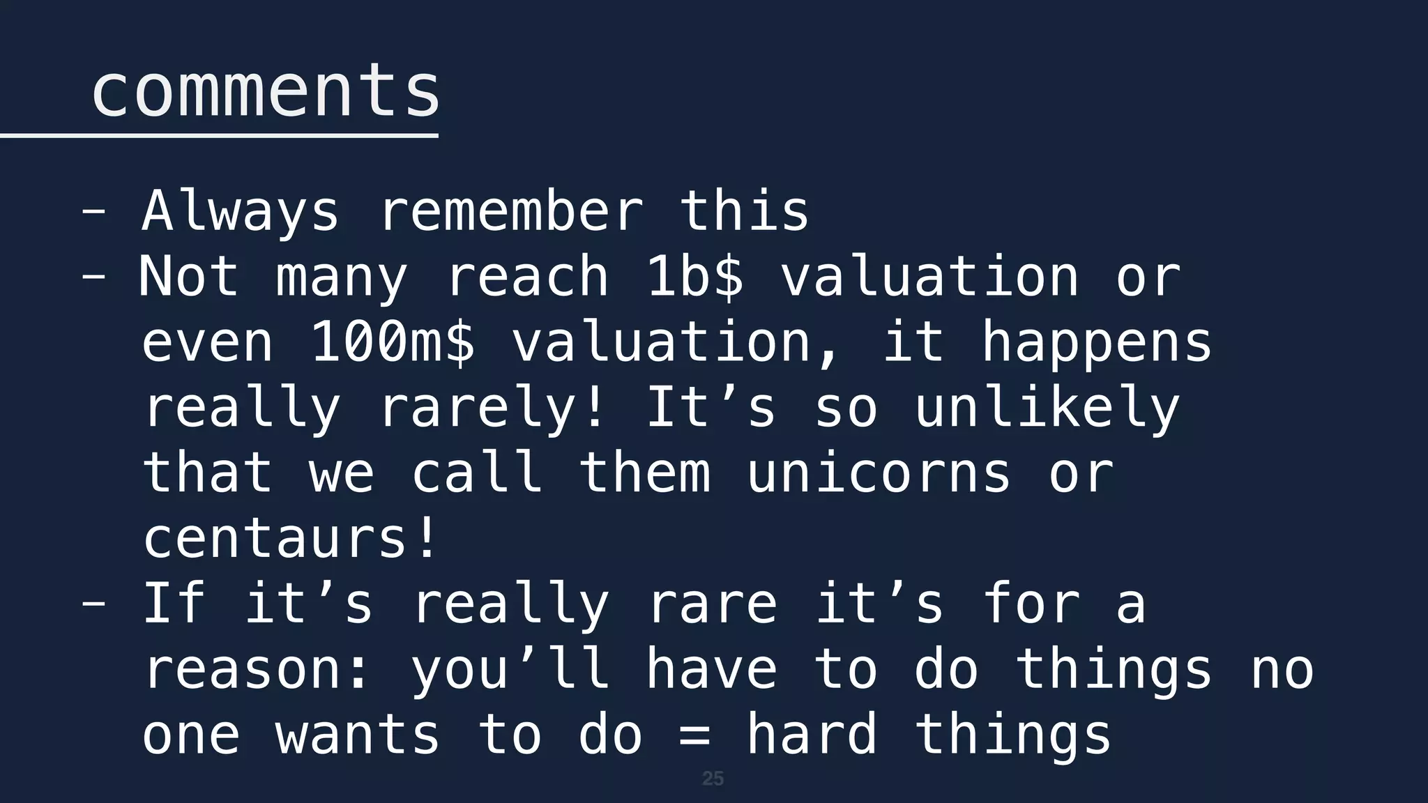 25
comments
- Always remember this
- Not many reach 1b$ valuation or
even 100m$ valuation, it happens
really rarely! It’s so unlikely
that we call them unicorns or
centaurs!
- If it’s really rare it’s for a
reason: you’ll have to do things no
one wants to do = hard things
 