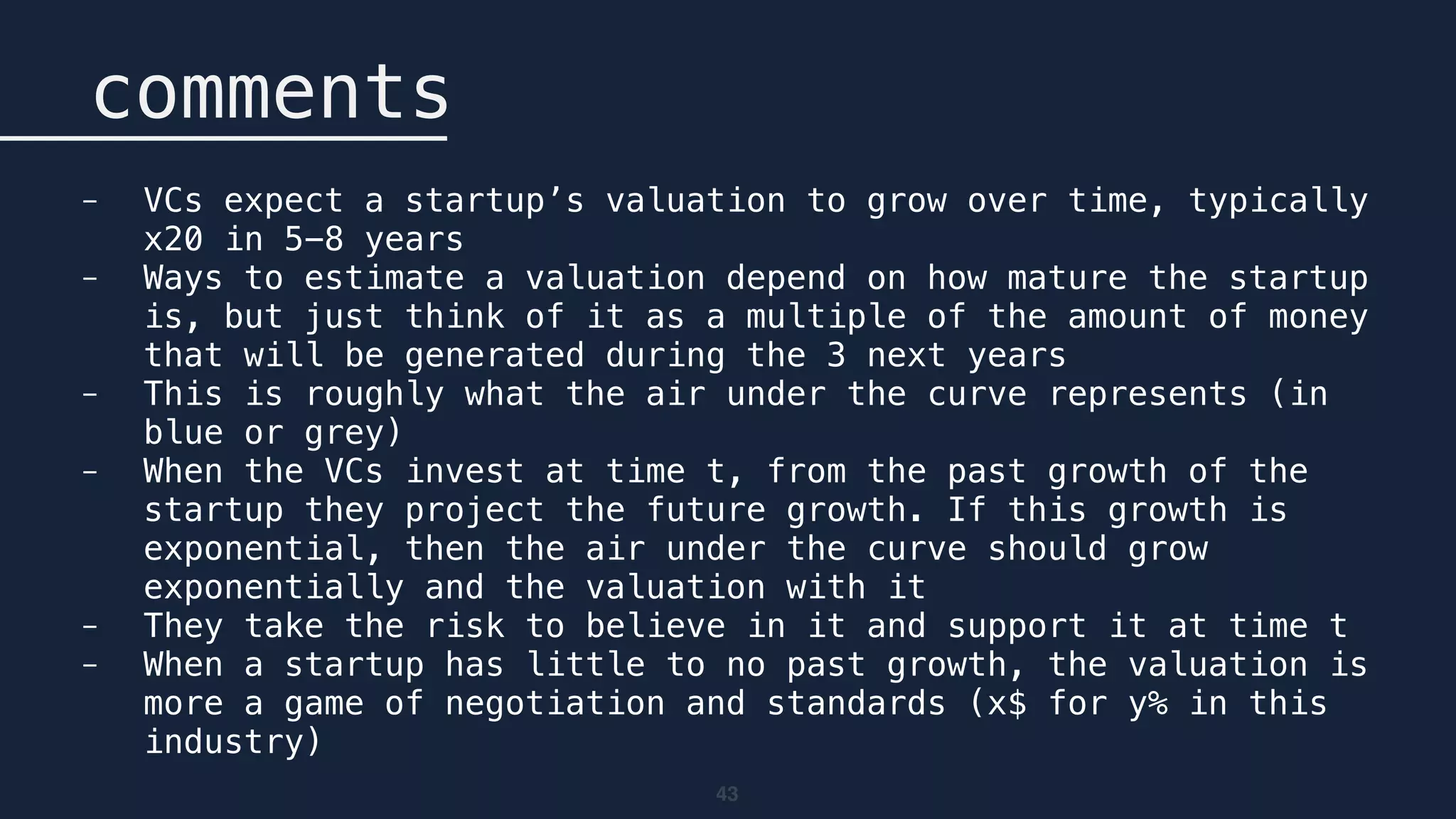43
comments
- VCs expect a startup’s valuation to grow over time, typically
x20 in 5-8 years
- Ways to estimate a valuation depend on how mature the startup
is, but just think of it as a multiple of the amount of money
that will be generated during the 3 next years
- This is roughly what the air under the curve represents (in
blue or grey)
- When the VCs invest at time t, from the past growth of the
startup they project the future growth. If this growth is
exponential, then the air under the curve should grow
exponentially and the valuation with it
- They take the risk to believe in it and support it at time t
- When a startup has little to no past growth, the valuation is
more a game of negotiation and standards (x$ for y% in this
industry)
 