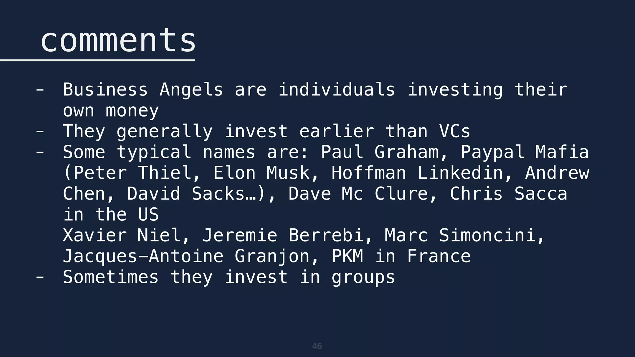 46
comments
- Business Angels are individuals investing their
own money
- They generally invest earlier than VCs
- Some typical names are: Paul Graham, Paypal Mafia
(Peter Thiel, Elon Musk, Hoffman Linkedin, Andrew
Chen, David Sacks…), Dave Mc Clure, Chris Sacca
in the US 
Xavier Niel, Jeremie Berrebi, Marc Simoncini,
Jacques-Antoine Granjon, PKM in France
- Sometimes they invest in groups
 