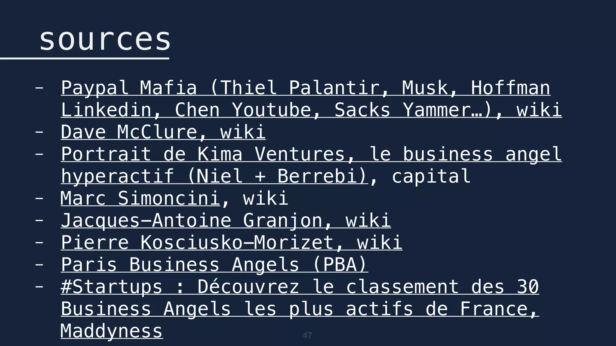 47
sources
- Paypal Mafia (Thiel Palantir, Musk, Hoffman
Linkedin, Chen Youtube, Sacks Yammer…), wiki
- Dave McClure, wiki
- Portrait de Kima Ventures, le business angel
hyperactif (Niel + Berrebi), capital
- Marc Simoncini, wiki
- Jacques-Antoine Granjon, wiki
- Pierre Kosciusko-Morizet, wiki
- Paris Business Angels (PBA)
- #Startups : Découvrez le classement des 30
Business Angels les plus actifs de France,
Maddyness
 