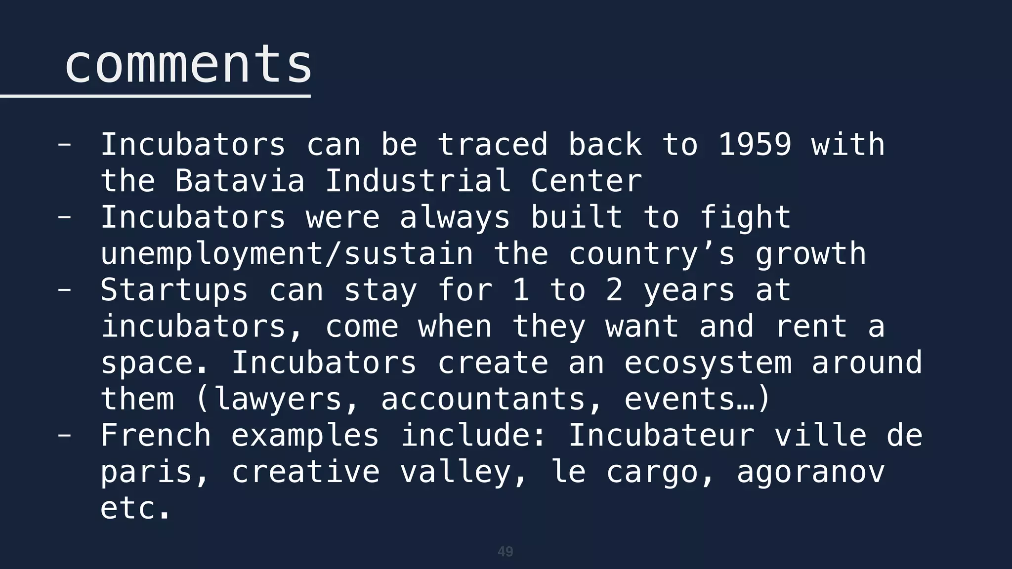 49
comments
- Incubators can be traced back to 1959 with
the Batavia Industrial Center
- Incubators were always built to fight
unemployment/sustain the country’s growth
- Startups can stay for 1 to 2 years at
incubators, come when they want and rent a
space. Incubators create an ecosystem around
them (lawyers, accountants, events…)
- French examples include: Incubateur ville de
paris, creative valley, le cargo, agoranov
etc.
 