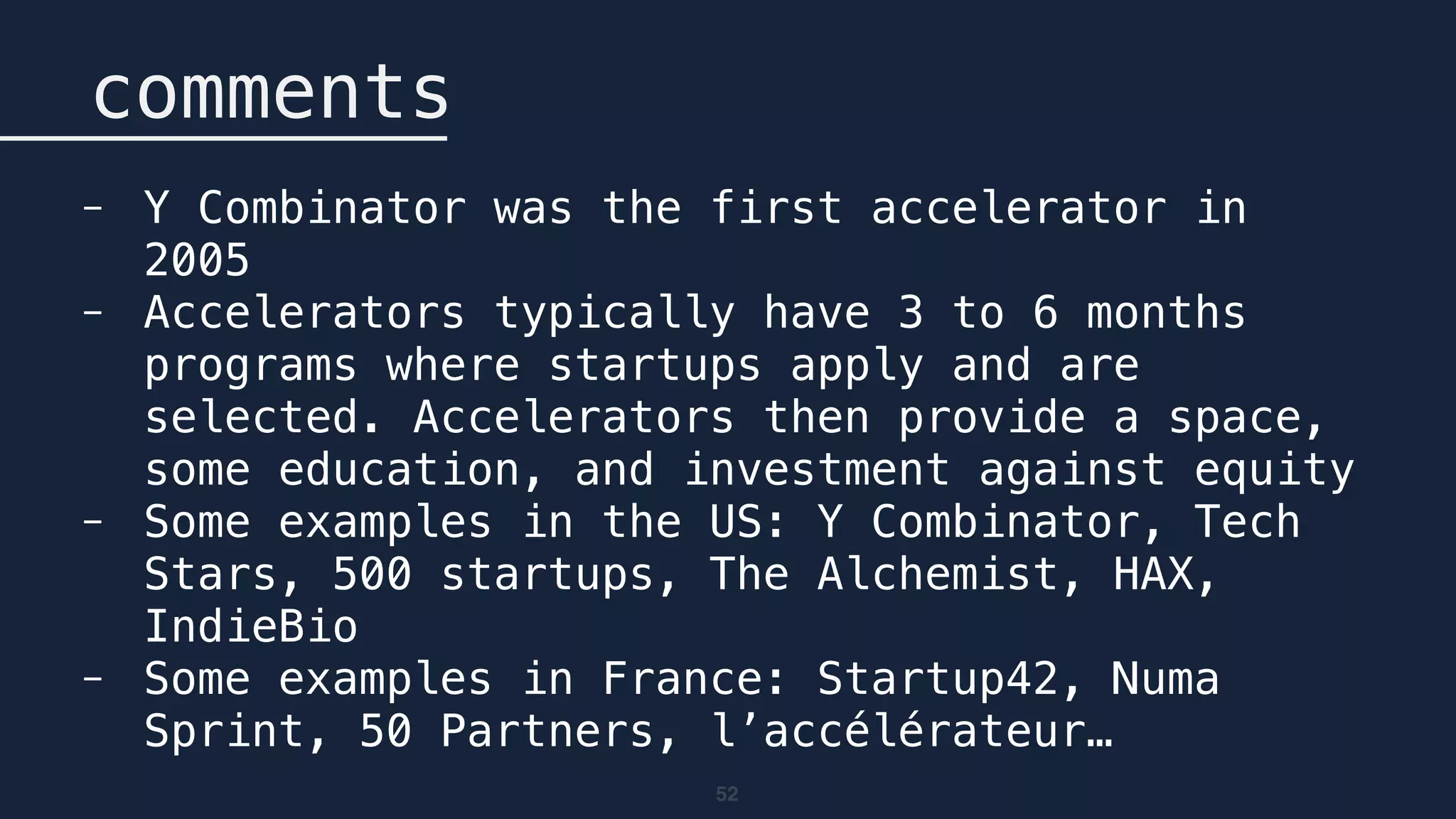 52
comments
- Y Combinator was the first accelerator in
2005
- Accelerators typically have 3 to 6 months
programs where startups apply and are
selected. Accelerators then provide a space,
some education, and investment against equity
- Some examples in the US: Y Combinator, Tech
Stars, 500 startups, The Alchemist, HAX,
IndieBio
- Some examples in France: Startup42, Numa
Sprint, 50 Partners, l’accélérateur…
 