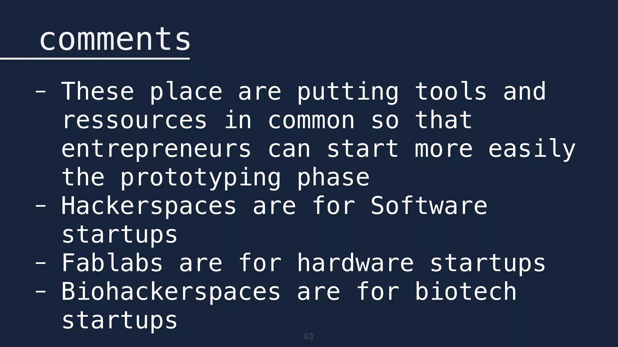 63
comments
- These place are putting tools and
ressources in common so that
entrepreneurs can start more easily
the prototyping phase
- Hackerspaces are for Software
startups
- Fablabs are for hardware startups
- Biohackerspaces are for biotech
startups
 