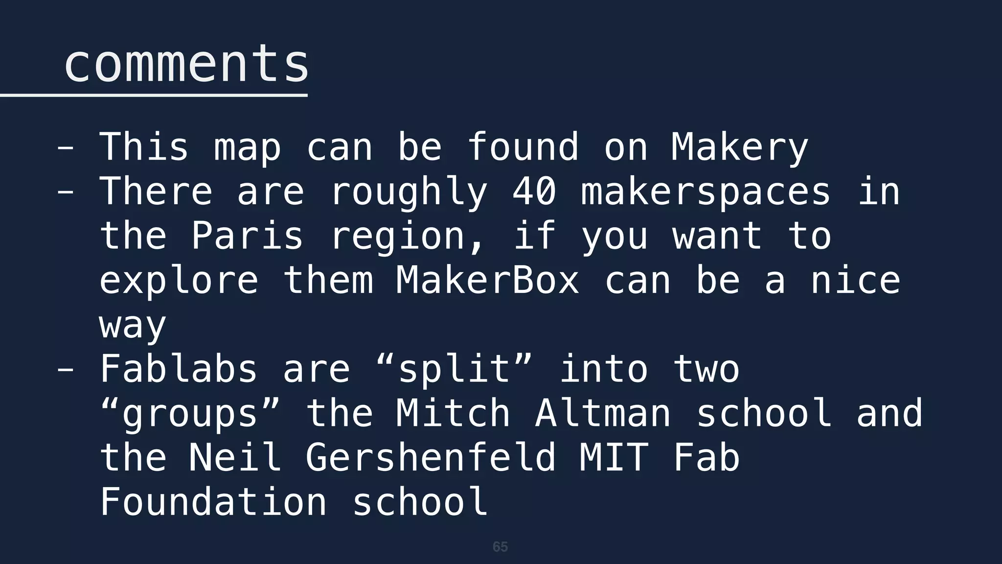 65
comments
- This map can be found on Makery
- There are roughly 40 makerspaces in
the Paris region, if you want to
explore them MakerBox can be a nice
way
- Fablabs are “split” into two
“groups” the Mitch Altman school and
the Neil Gershenfeld MIT Fab
Foundation school
 